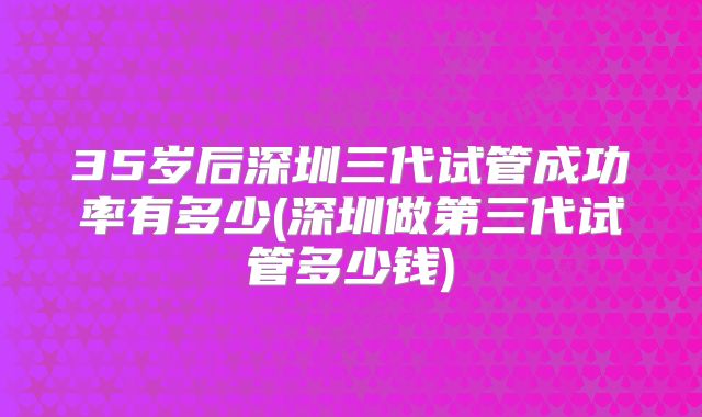 35岁后深圳三代试管成功率有多少(深圳做第三代试管多少钱)