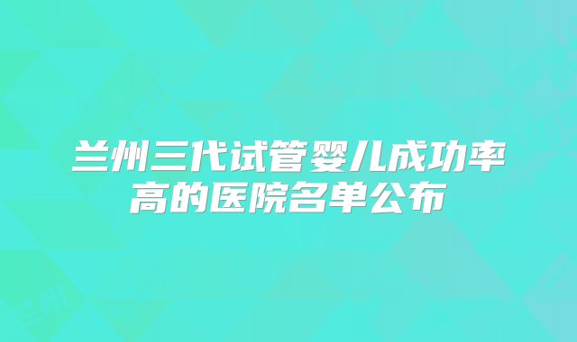 兰州三代试管婴儿成功率高的医院名单公布