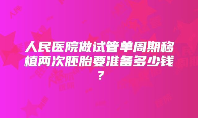 人民医院做试管单周期移植两次胚胎要准备多少钱？