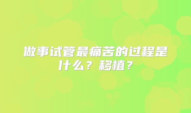 做事试管最痛苦的过程是什么？移植？