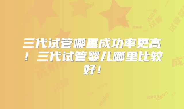三代试管哪里成功率更高！三代试管婴儿哪里比较好！