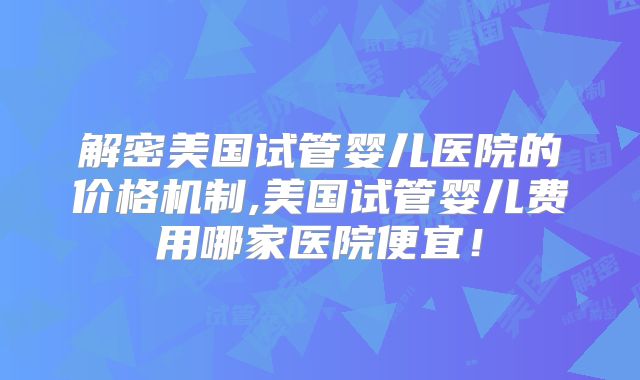解密美国试管婴儿医院的价格机制,美国试管婴儿费用哪家医院便宜！