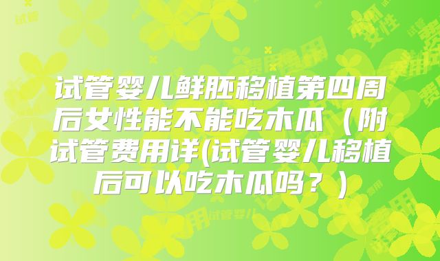 试管婴儿鲜胚移植第四周后女性能不能吃木瓜(附试管费用详(试管婴儿移植后可以吃木瓜吗?)