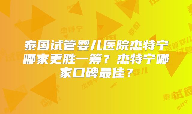 泰国试管婴儿医院杰特宁哪家更胜一筹？杰特宁哪家口碑最佳？
