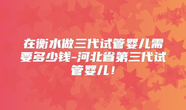 在衡水做三代试管婴儿需要多少钱-河北省第三代试管婴儿!