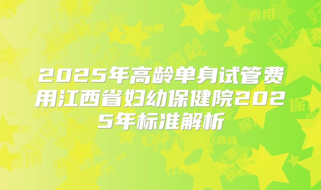 2025年高龄单身试管费用江西省妇幼保健院2025年标准解析