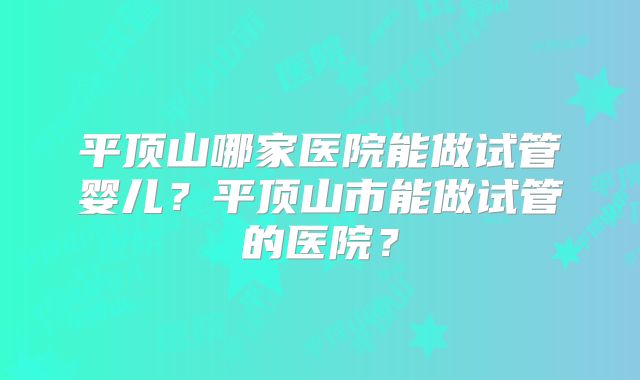 平顶山哪家医院能做试管婴儿？平顶山市能做试管的医院？