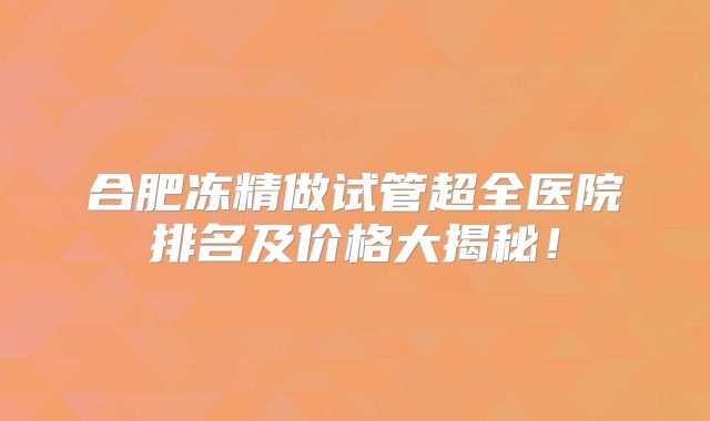 合肥冻精做试管超全医院排名及价格大揭秘！