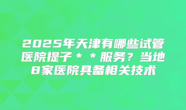 2025年天津有哪些试管医院提子＊＊服务？当地8家医院具备相关技术