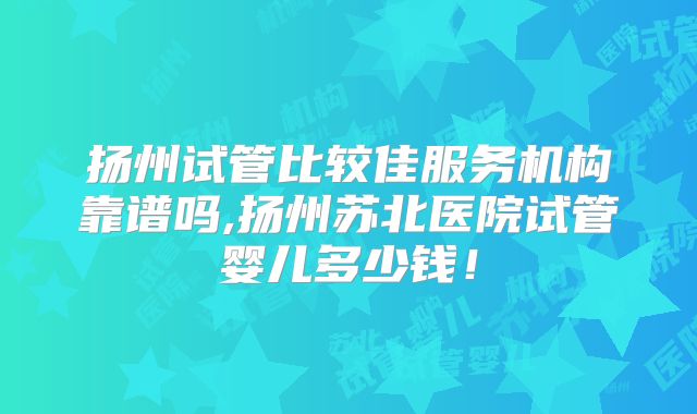 扬州试管比较佳服务机构靠谱吗,扬州苏北医院试管婴儿多少钱！