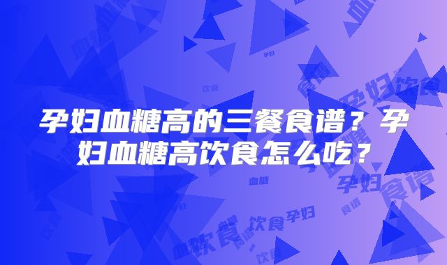 孕妇血糖高的三餐食谱？孕妇血糖高饮食怎么吃？