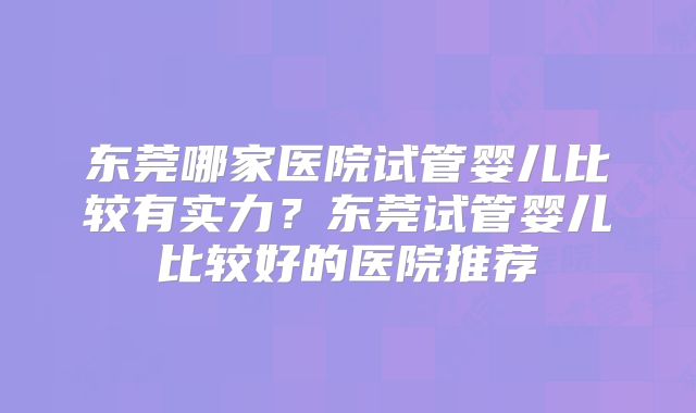东莞哪家医院试管婴儿比较有实力？东莞试管婴儿比较好的医院推荐