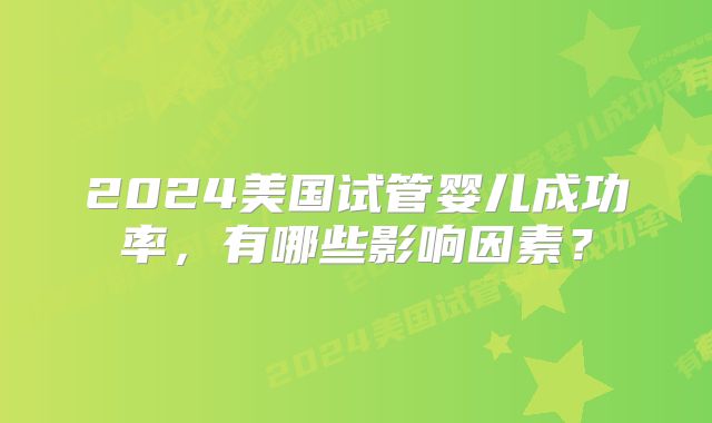 2024美国试管婴儿成功率，有哪些影响因素？