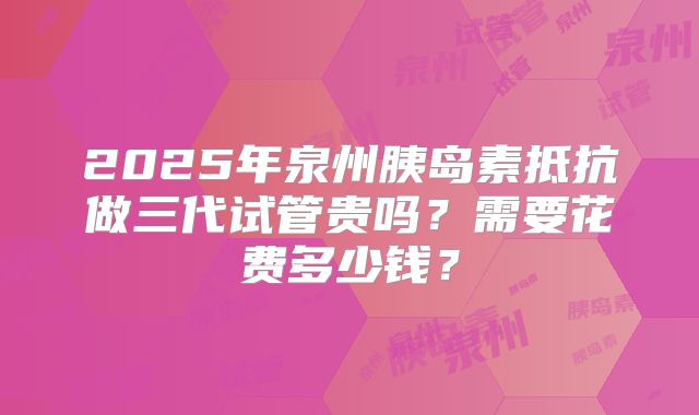 2025年泉州胰岛素抵抗做三代试管贵吗？需要花费多少钱？