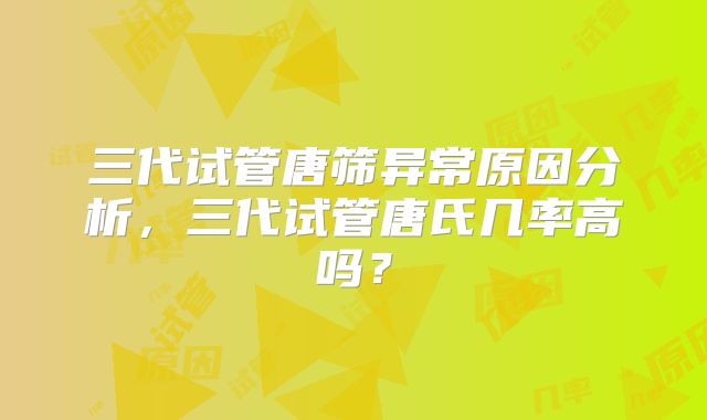 三代试管唐筛异常原因分析，三代试管唐氏几率高吗？