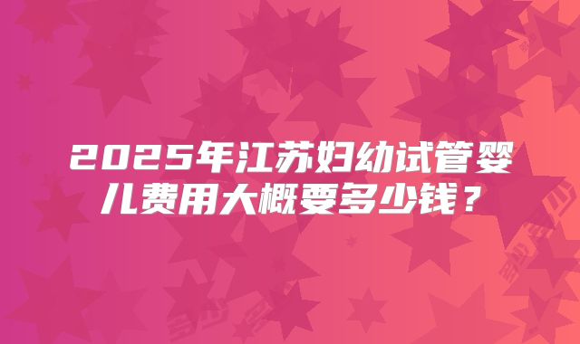 2025年江苏妇幼试管婴儿费用大概要多少钱？