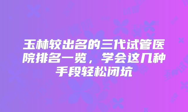 玉林较出名的三代试管医院排名一览,学会这几种手段轻松闭坑