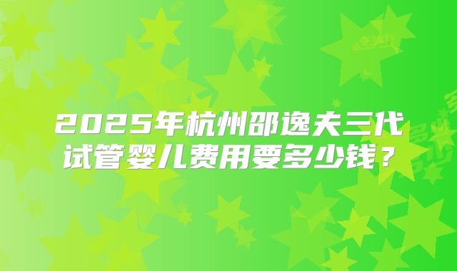 2025年杭州邵逸夫三代试管婴儿费用要多少钱？