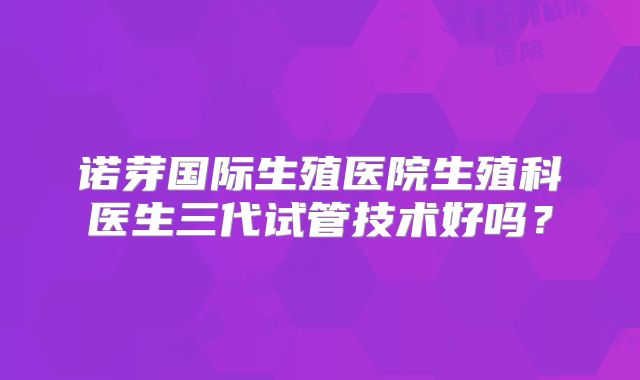 诺芽国际生殖医院生殖科医生三代试管技术好吗？