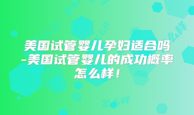 美国试管婴儿孕妇适合吗-美国试管婴儿的成功概率怎么样！