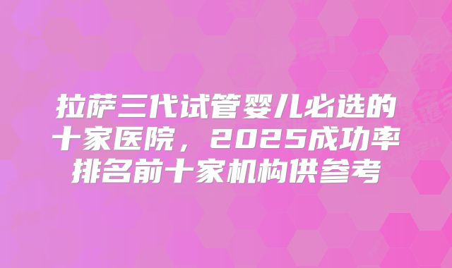 拉萨三代试管婴儿必选的十家医院，2025成功率排名前十家机构供参考