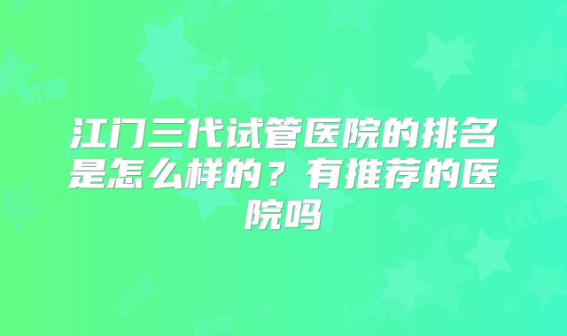 江门三代试管医院的排名是怎么样的?有推荐的医院吗