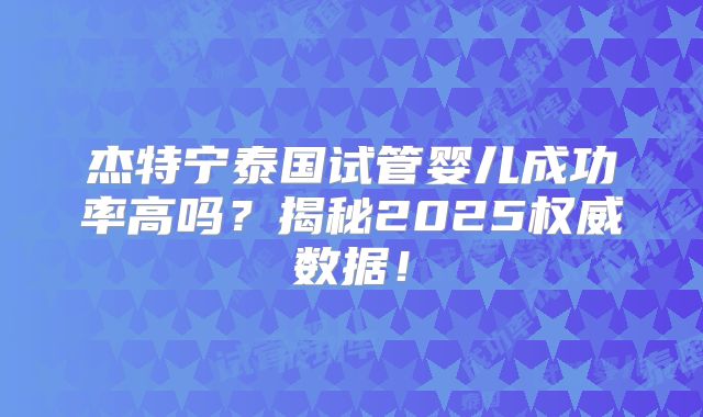 杰特宁泰国试管婴儿成功率高吗？揭秘2025权威数据！