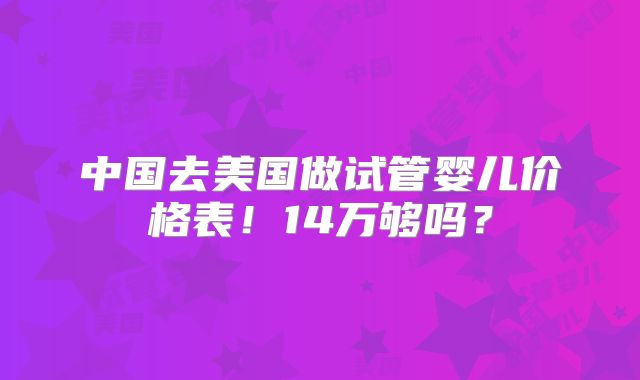 中国去美国做试管婴儿价格表!14万够吗?