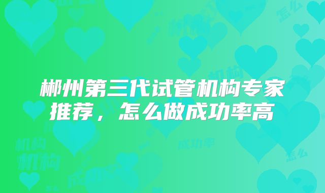 郴州第三代试管机构专家推荐，怎么做成功率高