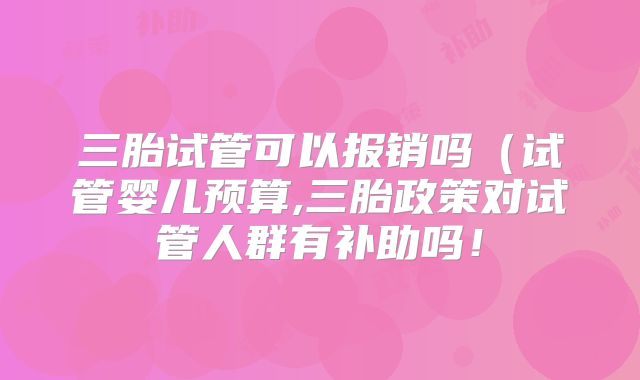 三胎试管可以报销吗（试管婴儿预算,三胎政策对试管人群有补助吗！