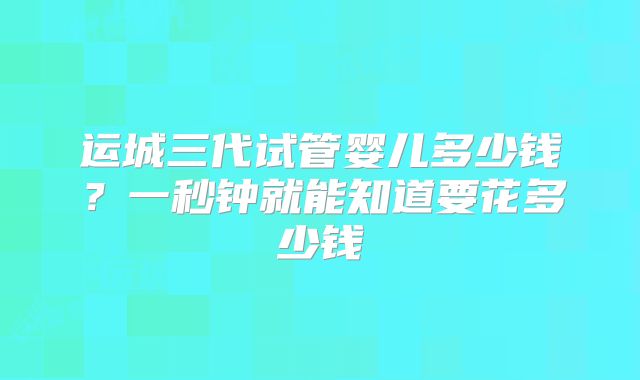 运城三代试管婴儿多少钱？一秒钟就能知道要花多少钱