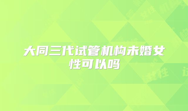 大同三代试管机构未婚女性可以吗