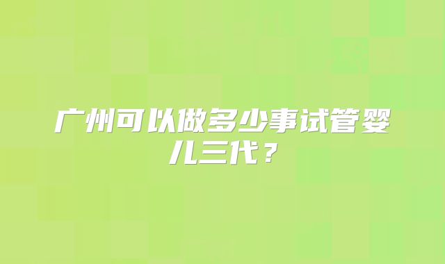 广州可以做多少事试管婴儿三代？