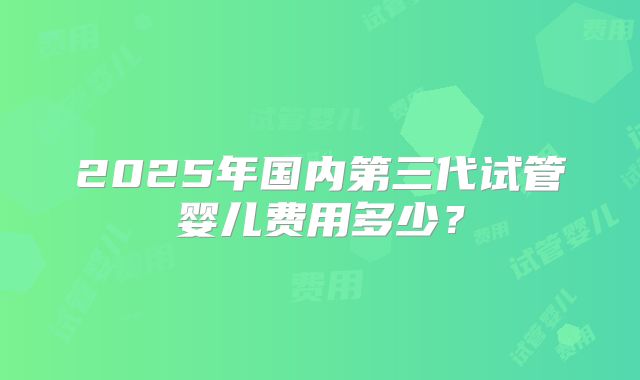 2025年国内第三代试管婴儿费用多少？