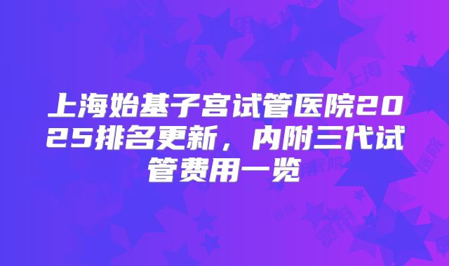 上海始基子宫试管医院2025排名更新,内附三代试管费用一览