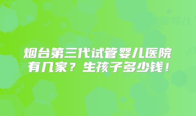烟台第三代试管婴儿医院有几家?生孩子多少钱!
