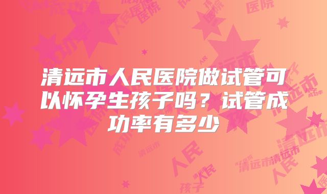 清远市人民医院做试管可以怀孕生孩子吗?试管成功率有多少