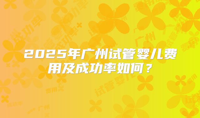 2025年广州试管婴儿费用及成功率如何？