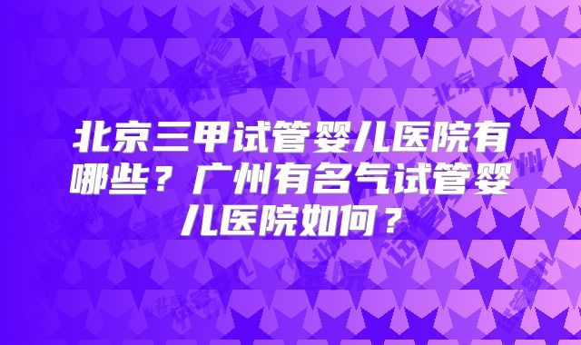 北京三甲试管婴儿医院有哪些?广州有名气试管婴儿医院如何?