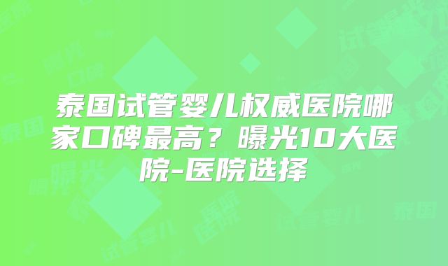 泰国试管婴儿权威医院哪家口碑最高？曝光10大医院-医院选择