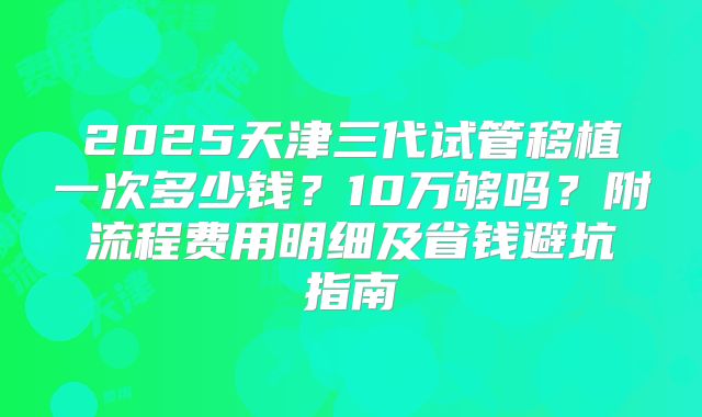 2025天津三代试管移植一次多少钱？10万够吗？附流程费用明细及省钱避坑指南