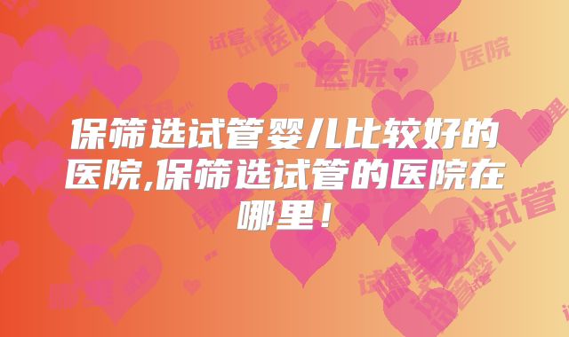 保筛选试管婴儿比较好的医院,保筛选试管的医院在哪里！
