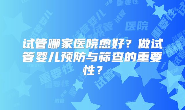 试管哪家医院愈好？做试管婴儿预防与筛查的重要性？