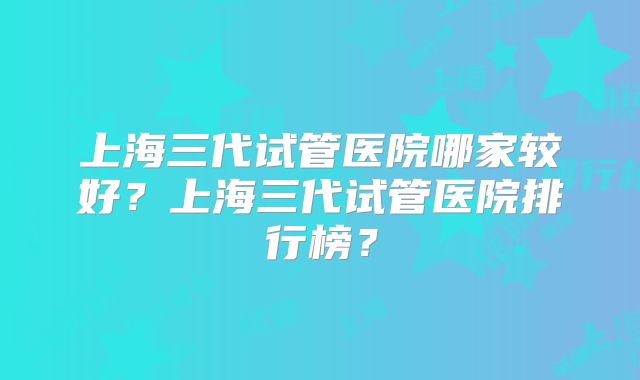 上海三代试管医院哪家较好？上海三代试管医院排行榜？