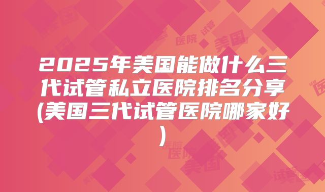 2025年美国能做什么三代试管私立医院排名分享(美国三代试管医院哪家好)