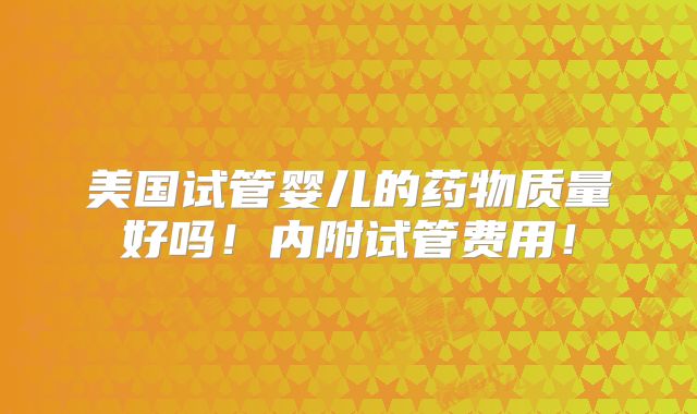 美国试管婴儿的药物质量好吗！内附试管费用！