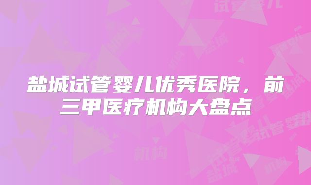盐城试管婴儿优秀医院，前三甲医疗机构大盘点