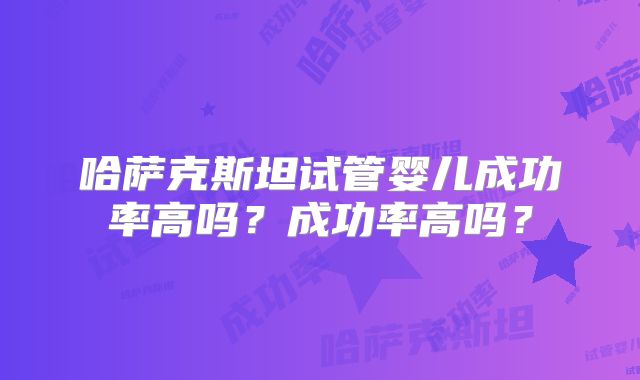哈萨克斯坦试管婴儿成功率高吗？成功率高吗？