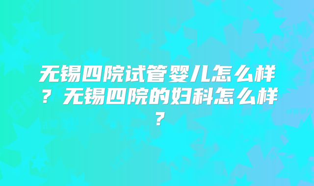 无锡四院试管婴儿怎么样？无锡四院的妇科怎么样？