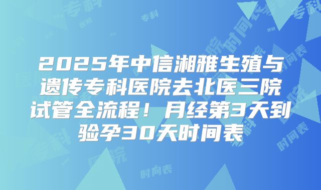 2025年中信湘雅生殖与遗传专科医院去北医三院试管全流程！月经第3天到验孕30天时间表